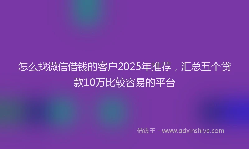 怎么找微信借钱的客户2025年推荐，汇总五个贷款10万比较容易的平台