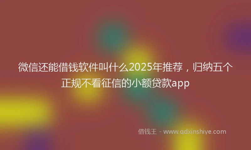 微信还能借钱软件叫什么2025年推荐，归纳五个正规不看征信的小额贷款app