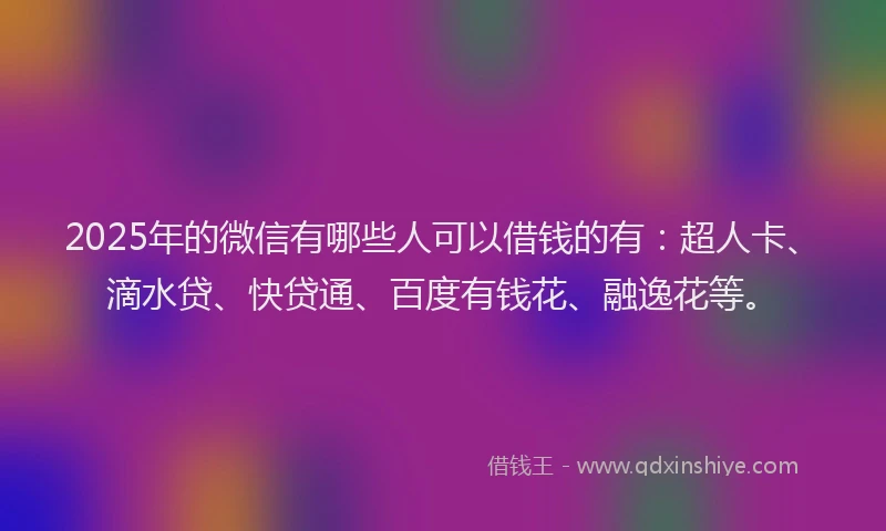 2025年的微信有哪些人可以借钱的有：超人卡、滴水贷、快贷通、百度有钱花、融逸花等。