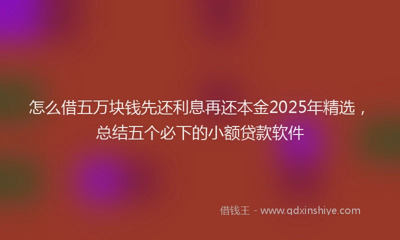 怎么借五万块钱先还利息再还本金2025年精选，总结五个必下的小额贷款软件