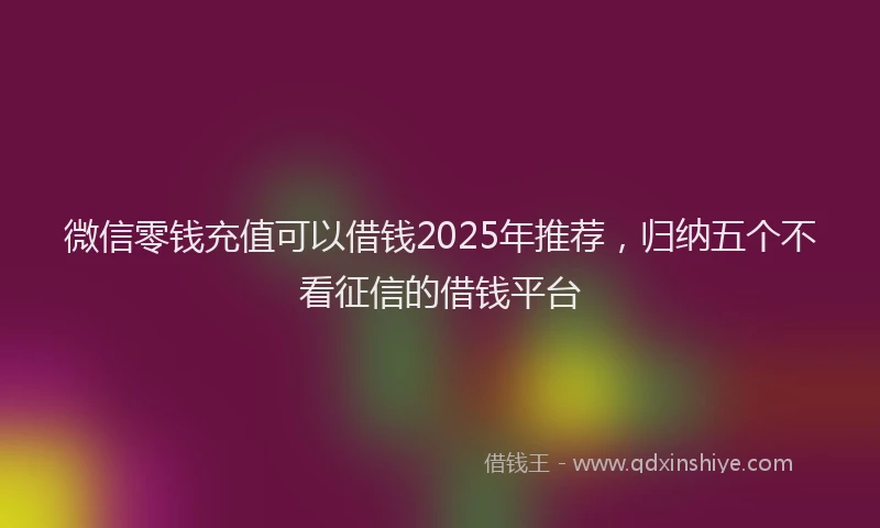 微信零钱充值可以借钱2025年推荐，归纳五个不看征信的借钱平台