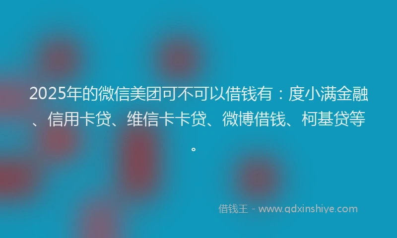 2025年的微信美团可不可以借钱有：度小满金融、信用卡贷、维信卡卡贷、微博借钱、柯基贷等。