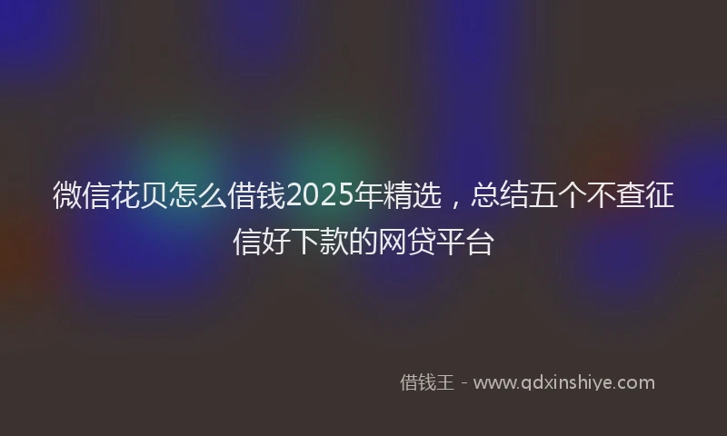 微信花贝怎么借钱2025年精选，总结五个不查征信好下款的网贷平台