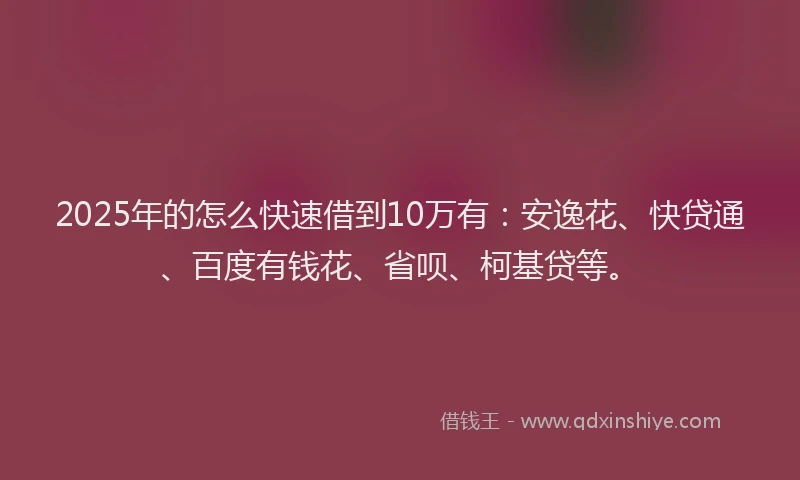 2025年的怎么快速借到10万有：安逸花、快贷通、百度有钱花、省呗、柯基贷等。