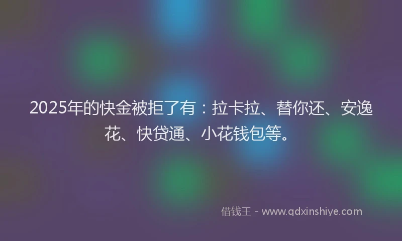 2025年的快金被拒了有：拉卡拉、替你还、安逸花、快贷通、小花钱包等。