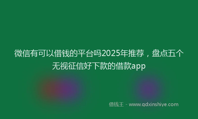 微信有可以借钱的平台吗2025年推荐，盘点五个无视征信好下款的借款app