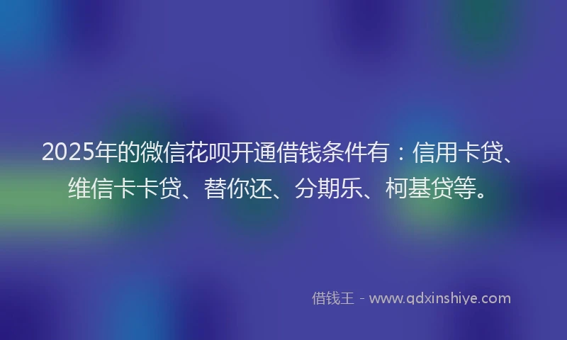 2025年的微信花呗开通借钱条件有：信用卡贷、维信卡卡贷、替你还、分期乐、柯基贷等。