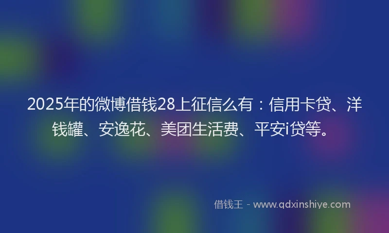 2025年的微博借钱28上征信么有：信用卡贷、洋钱罐、安逸花、美团生活费、平安i贷等。
