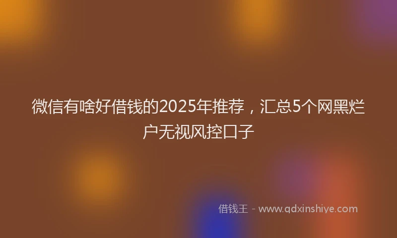 微信有啥好借钱的2025年推荐，汇总5个网黑烂户无视风控口子