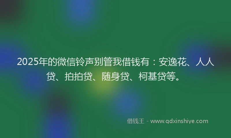 2025年的微信铃声别管我借钱有：安逸花、人人贷、拍拍贷、随身贷、柯基贷等。