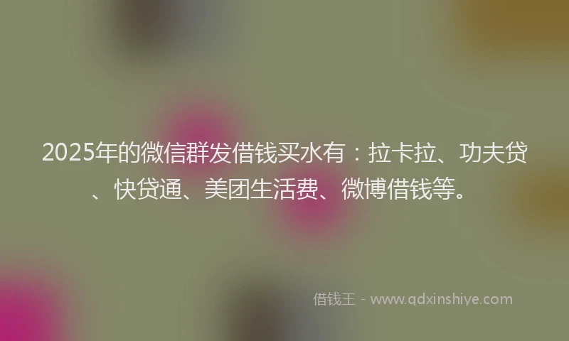 2025年的微信群发借钱买水有：拉卡拉、功夫贷、快贷通、美团生活费、微博借钱等。