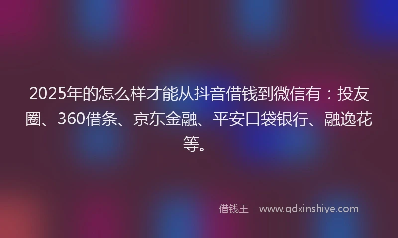 2025年的怎么样才能从抖音借钱到微信有：投友圈、360借条、京东金融、平安口袋银行、融逸花等。