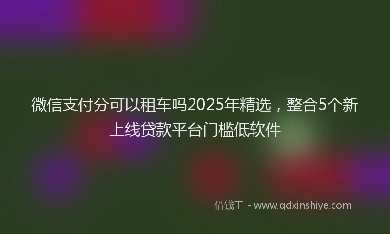 微信支付分可以租车吗2025年精选，整合5个新上线贷款平台门槛低软件