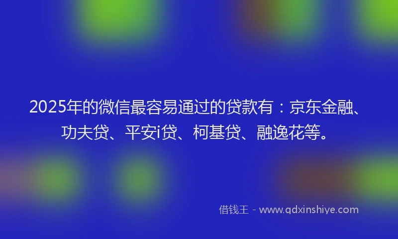 2025年的微信最容易通过的贷款有：京东金融、功夫贷、平安i贷、柯基贷、融逸花等。