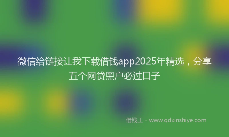 微信给链接让我下载借钱app2025年精选，分享五个网贷黑户必过口子