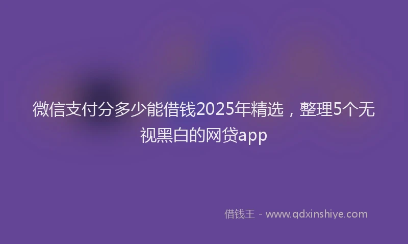 微信支付分多少能借钱2025年精选，整理5个无视黑白的网贷app