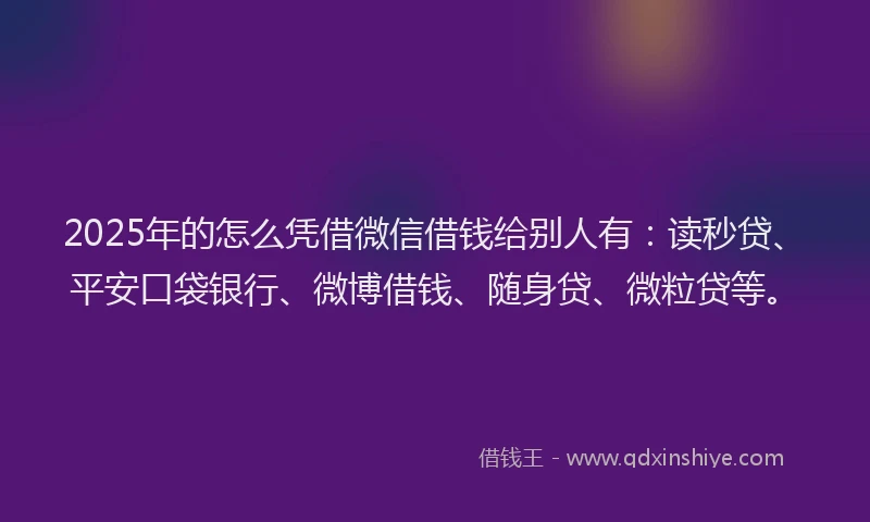2025年的怎么凭借微信借钱给别人有：读秒贷、平安口袋银行、微博借钱、随身贷、微粒贷等。