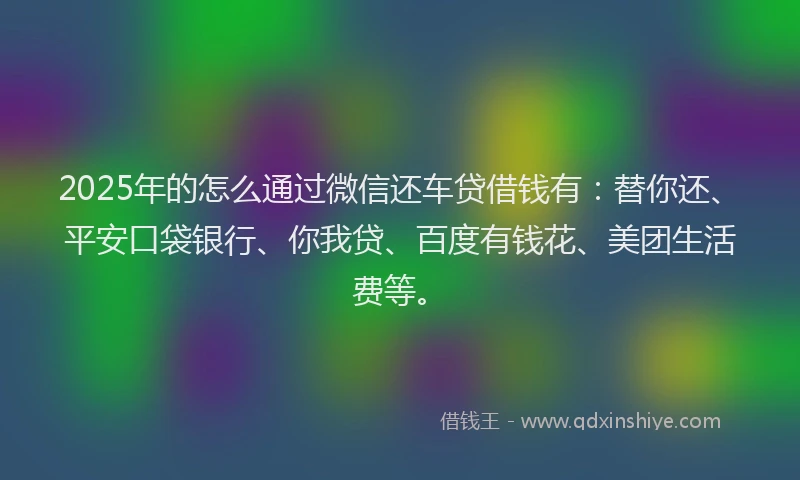 2025年的怎么通过微信还车贷借钱有：替你还、平安口袋银行、你我贷、百度有钱花、美团生活费等。
