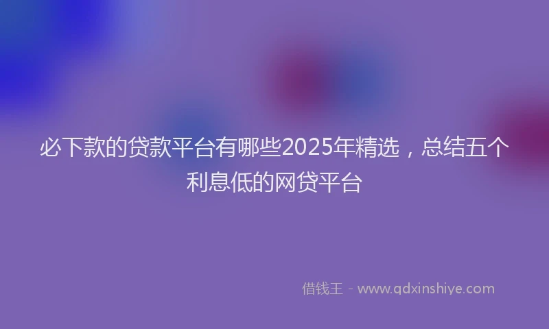 必下款的贷款平台有哪些2025年精选，总结五个利息低的网贷平台