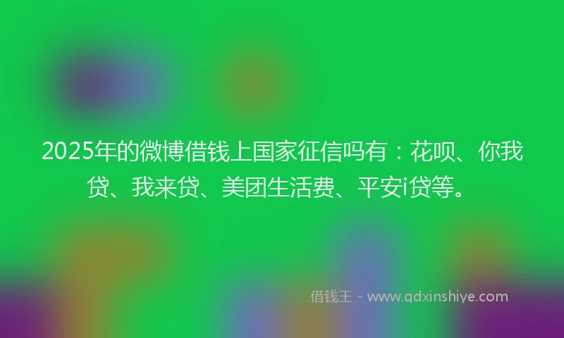 2025年的微博借钱上国家征信吗有：花呗、你我贷、我来贷、美团生活费、平安i贷等。