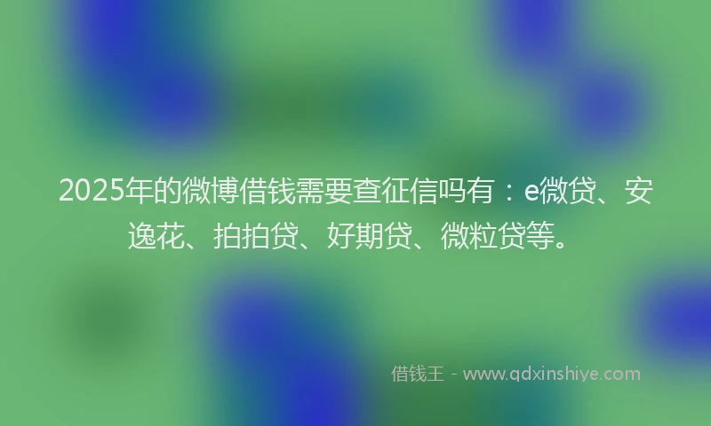 2025年的微博借钱需要查征信吗有：e微贷、安逸花、拍拍贷、好期贷、微粒贷等。