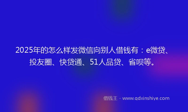 2025年的怎么样发微信向别人借钱有：e微贷、投友圈、快贷通、51人品贷、省呗等。