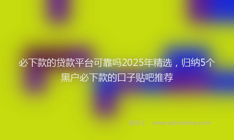 必下款的贷款平台可靠吗2025年精选，归纳5个黑户必下款的口子贴吧推荐