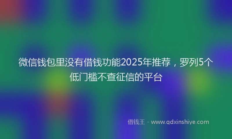 微信钱包里没有借钱功能2025年推荐，罗列5个低门槛不查征信的平台