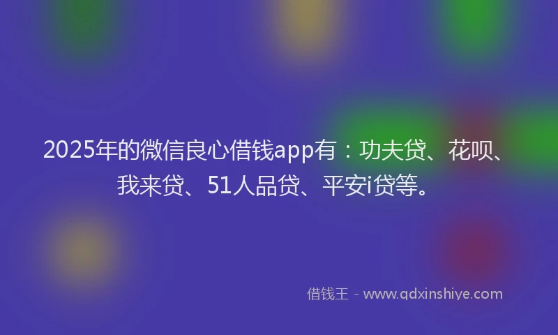 2025年的微信良心借钱app有：功夫贷、花呗、我来贷、51人品贷、平安i贷等。