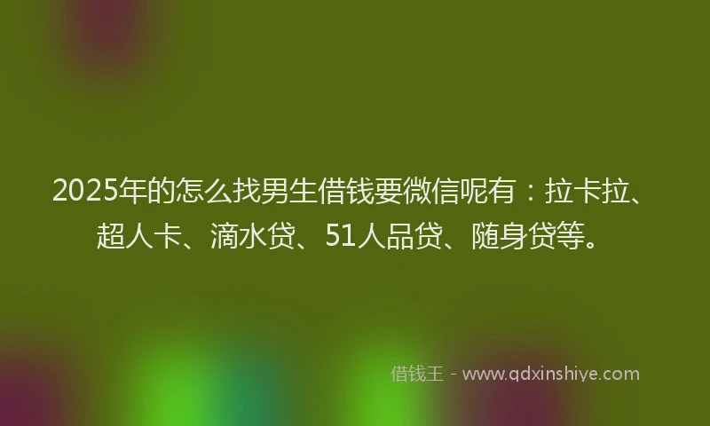2025年的怎么找男生借钱要微信呢有：拉卡拉、超人卡、滴水贷、51人品贷、随身贷等。