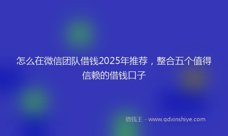 怎么在微信团队借钱2025年推荐，整合五个值得信赖的借钱口子