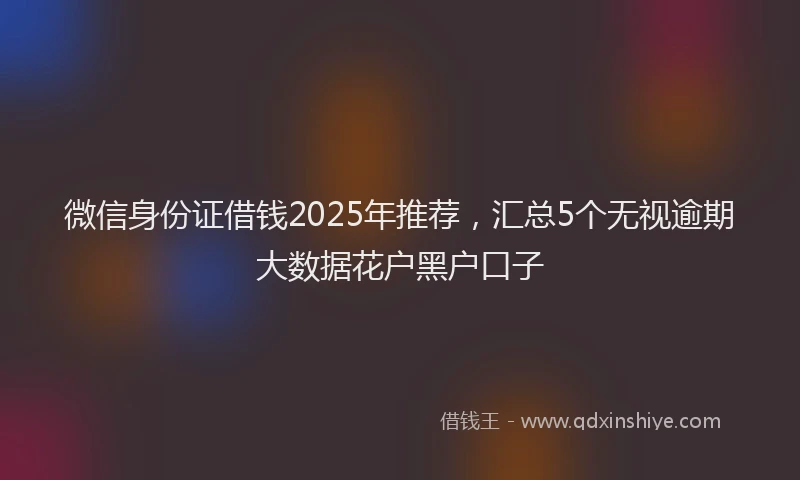 微信身份证借钱2025年推荐，汇总5个无视逾期大数据花户黑户口子