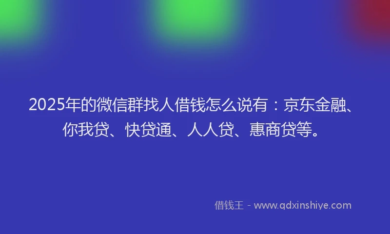 2025年的微信群找人借钱怎么说有：京东金融、你我贷、快贷通、人人贷、惠商贷等。