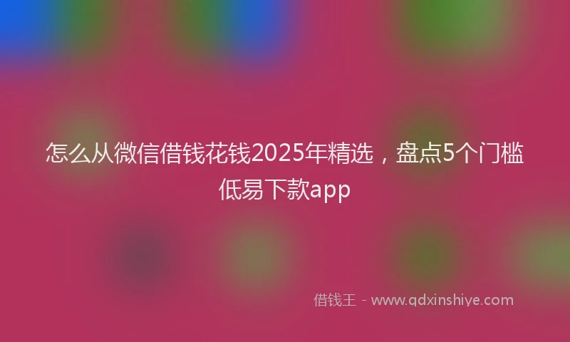 怎么从微信借钱花钱2025年精选，盘点5个门槛低易下款app