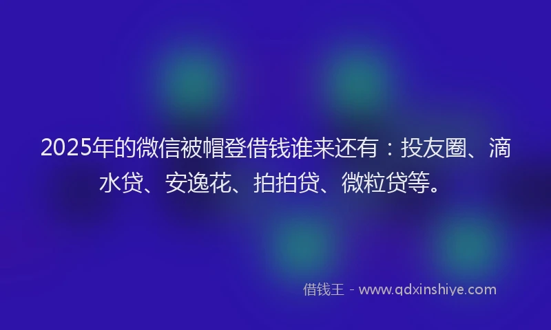 2025年的微信被帽登借钱谁来还有：投友圈、滴水贷、安逸花、拍拍贷、微粒贷等。