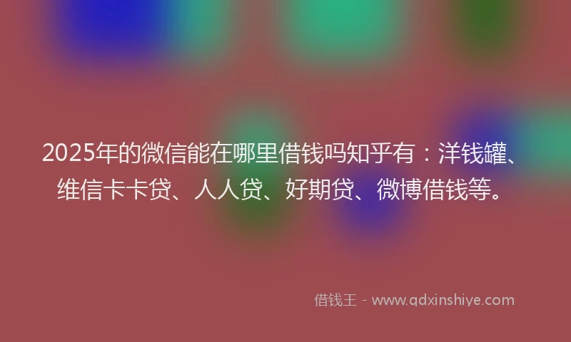 2025年的微信能在哪里借钱吗知乎有：洋钱罐、维信卡卡贷、人人贷、好期贷、微博借钱等。