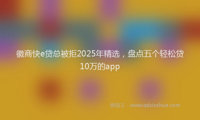 徽商快e贷总被拒2025年精选，盘点五个轻松贷10万的app