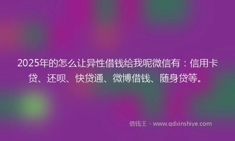 2025年的怎么让异性借钱给我呢微信有：信用卡贷、还呗、快贷通、微博借钱、随身贷等。