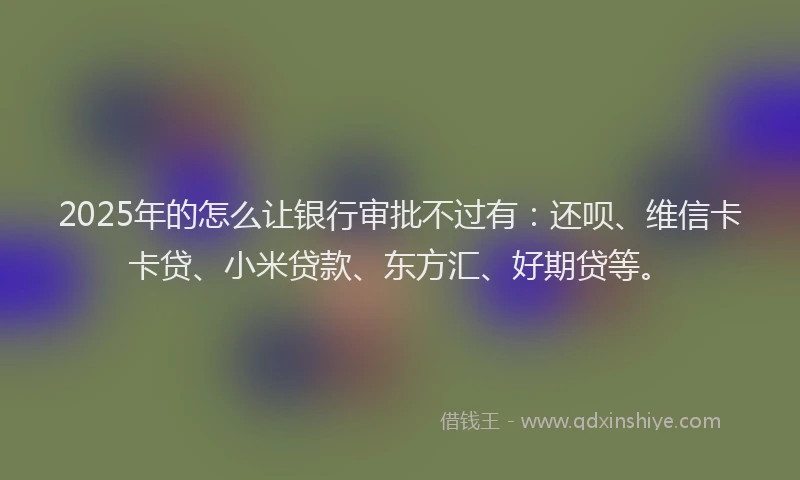 2025年的怎么让银行审批不过有：还呗、维信卡卡贷、小米贷款、东方汇、好期贷等。