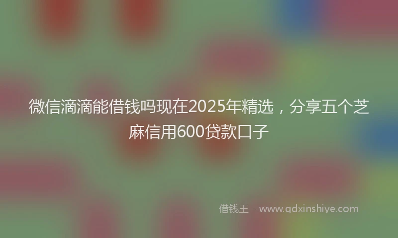 微信滴滴能借钱吗现在2025年精选，分享五个芝麻信用600贷款口子