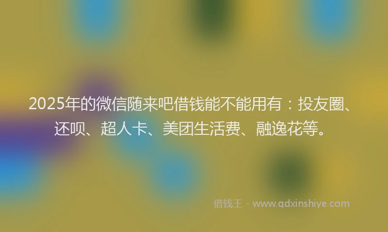 2025年的微信随来吧借钱能不能用有：投友圈、还呗、超人卡、美团生活费、融逸花等。