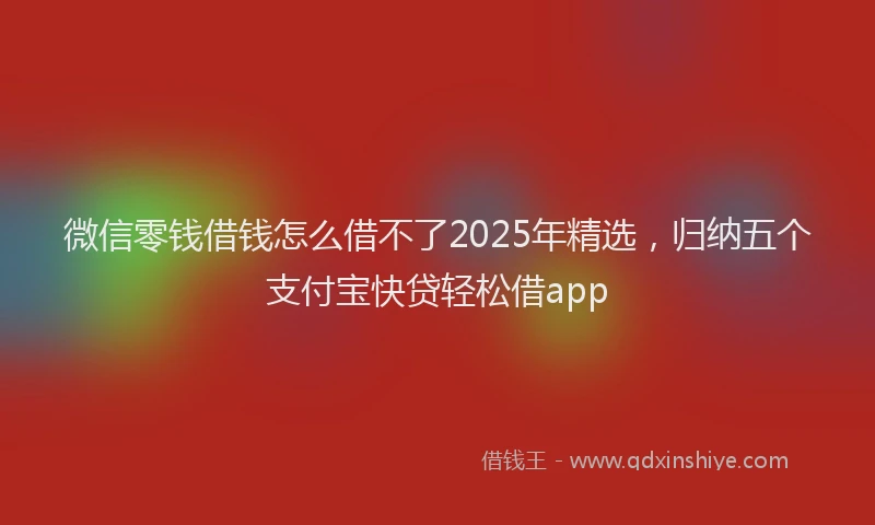 微信零钱借钱怎么借不了2025年精选，归纳五个支付宝快贷轻松借app