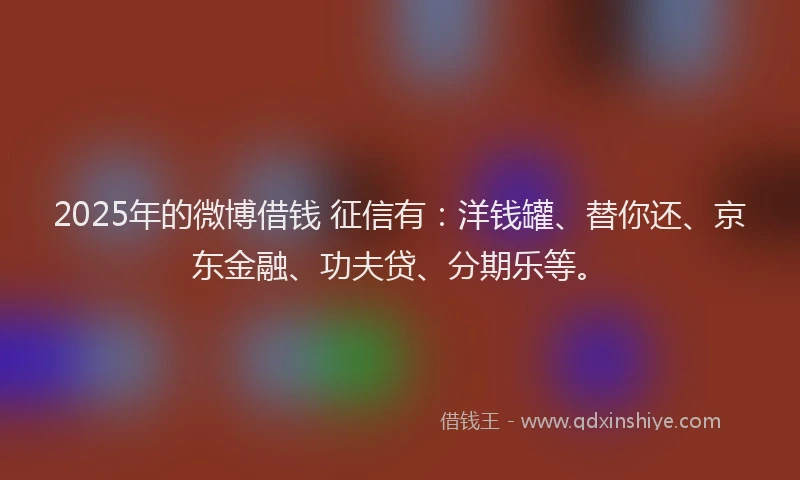 2025年的微博借钱 征信有：洋钱罐、替你还、京东金融、功夫贷、分期乐等。