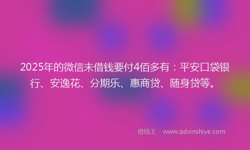 2025年的微信未借钱要付4佰多有：平安口袋银行、安逸花、分期乐、惠商贷、随身贷等。
