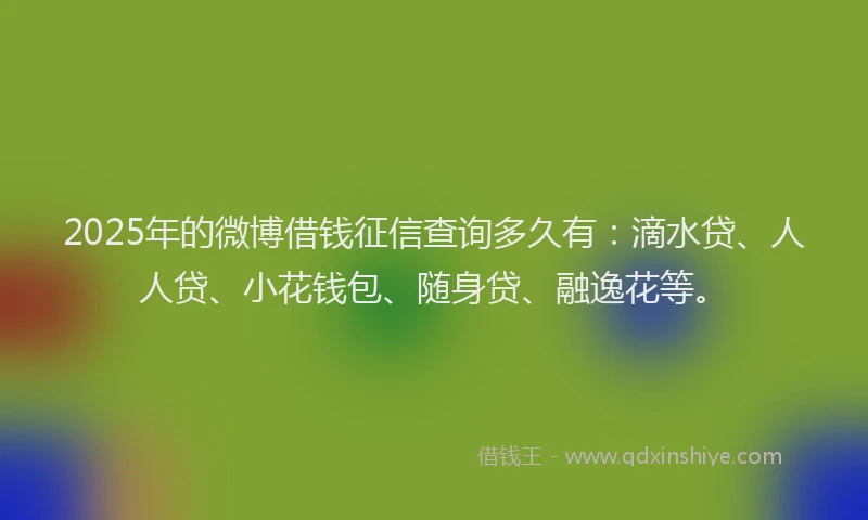 2025年的微博借钱征信查询多久有：滴水贷、人人贷、小花钱包、随身贷、融逸花等。