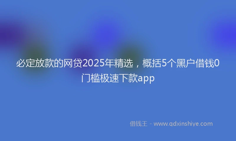 必定放款的网贷2025年精选，概括5个黑户借钱0门槛极速下款app