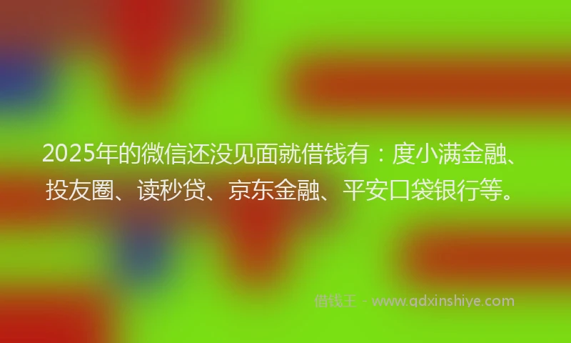 2025年的微信还没见面就借钱有：度小满金融、投友圈、读秒贷、京东金融、平安口袋银行等。