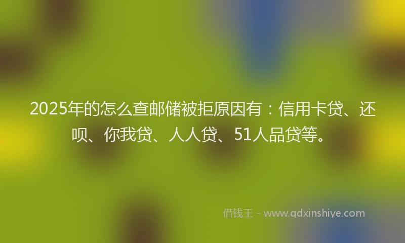 2025年的怎么查邮储被拒原因有：信用卡贷、还呗、你我贷、人人贷、51人品贷等。