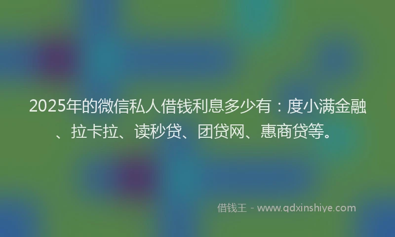 2025年的微信私人借钱利息多少有：度小满金融、拉卡拉、读秒贷、团贷网、惠商贷等。