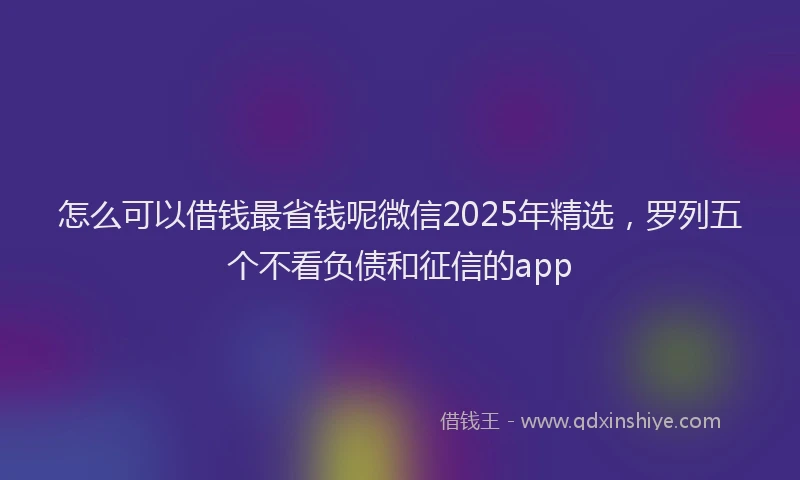 怎么可以借钱最省钱呢微信2025年精选，罗列五个不看负债和征信的app